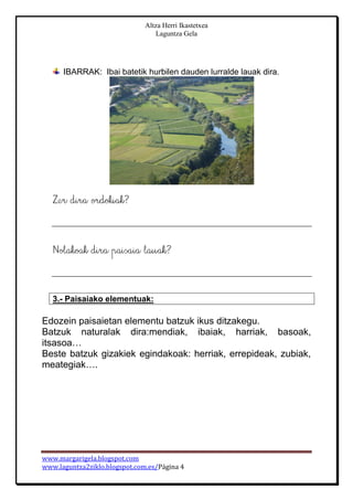 Altza Herri Ikastetxea
Laguntza Gela
www.margarigela.blogspot.com
www.laguntza2ziklo.blogspot.com.es/Página 4
IBARRAK: Ibai batetik hurbilen dauden lurralde lauak dira.
3.- Paisaiako elementuak:
Edozein paisaietan elementu batzuk ikus ditzakegu.
Batzuk naturalak dira:mendiak, ibaiak, harriak, basoak,
itsasoa…
Beste batzuk gizakiek egindakoak: herriak, errepideak, zubiak,
meategiak….
 