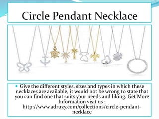Circle Pendant Necklace
 Give the different styles, sizes and types in which these
necklaces are available, it would not be wrong to state that
you can find one that suits your needs and liking. Get More
Information visit us :
http://www.adruzy.com/collections/circle-pendant-
necklace
 