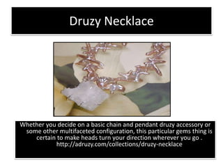 Druzy Necklace
Whether you decide on a basic chain and pendant druzy accessory or
some other multifaceted configuration, this particular gems thing is
certain to make heads turn your direction wherever you go .
http://adruzy.com/collections/druzy-necklace
 