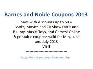 Barnes and Noble Coupons 2013
        Save with discounts up to 50%
    Books, Movies and TV Show DVDs and
   Blu-ray, Music, Toys, and Games! Online
   & printable coupons valid for May, June
                  and July 2013
                        VISIT
           ---------------------------------
      http://print-coupon.us/ss/coupons.php
 