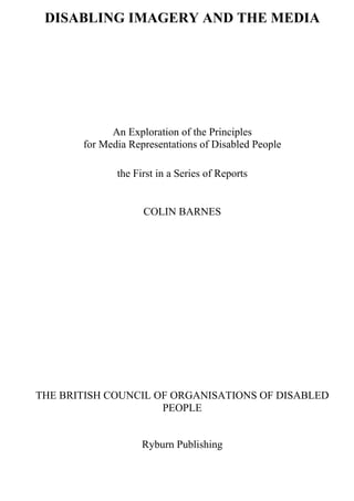 DISABLING IMAGERY AND THE MEDIA
An Exploration of the Principles
for Media Representations of Disabled People
the First in a Series of Reports
COLIN BARNES
THE BRITISH COUNCIL OF ORGANISATIONS OF DISABLED
PEOPLE
Ryburn Publishing
 