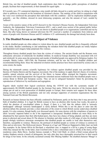 British Gas, not that of disabled people. Such exploitation does little to change public perceptions of disabled
people, facilitate their empowerment, or their demand for equal rights.
ICI recently ran a TV commercial depicting a nine month old baby dressed in a jacket and bow tie sitting in a high
chair to publicise its research on the treatment of Alzeimer's disease. The analogy of the child in conjunction with
the voice over reinforced the perception that individuals with this condition - and by implication disabled people
generally - are like children, stressed its most distressing symptoms, and also the amount of 'care', needed by
'sufferers'.
Aware of the sensitive nature of the ad ICI showed it to the Alzeimer's Disease Society, the Independent Television
Authority, the Independent Television Commission (ITC) , and a small cross section of the general public before
using it. They all gave their approval. It was not shown to disabled people or to organisations controlled and run by
them. But after being shown on national television the ITC received a number of complaints from relatives and
carers of people with Alzeimers Disease and ICI withdrew it 25 -unfortunately the damage had already been done.
3. The Disabled Person as an Object of Violence
In reality disabled people are often subject to violent abuse by non- disabled people and this is frequently reflected
in the media. Besides contributing to and underlining the mistaken belief that disabled people are totally helpless
and dependent such imagery helps perpetuate this violence.
Throughout history disabled people have been the victims of violence. The ancient Greeks and the Romans were
enthusiastic advocates of infanticide for disabled children. In medieval Europe disability was associated with evil
and witchcraft. In some areas the persecution and murder of disabled people was approved by Religious leaders. For
example, Martin Luther, 1485-1546, the Protestant reformer, said he saw the Devil in disabled children and
recommended killing them. Since the industrial revolution similar practices have been sanctioned by science and, to
some extent, the media.
During the nineteenth century scientific legitimacy for violence against disabled people was provided by the
theories of Charles Darwin and the Eugenics movement. Out of the tendency to apply Darwin's theory of evolution;
notably, natural selection and the survival of the fittest, to human affairs emerged the Eugenics movement.
Concerned with 'racial degeneration' the Eugenicists reiterated ancient traditional fears that disabled people were a
serious threat to British and European society. They set out to safeguard humanity's future by preventing the
reproduction of 'defectives' by sterilization and segregation.
Eugenic ideals reached their logical conclusion during the 1939/45 war with the systematic murder of
approximately 80-100,000 disabled people by the German Nazi party. Whilst the atrocities of the German death
camps put an end to overt persecution of disabled people in Europe, there remains tacit support for these ideas
among sections of the British population; and not only amongst supporters of extremist organisations like the
National Front and The British Movement.
Research on human foetuses has been officially condoned by Parliament, partly on the basis that it may prevent the
birth of disabled children. It is legal for British women to have an abortion after twenty four weeks, the point at
which the abortion of non-disabled infants is illegal, if there is a 'risk' that the unborn child is 'seriously
handicapped' -although 'seriously handicapped' is rarely defined. Whilst this is not the place to enter into the
abortion debate this anomaly provides a clear indication of the extent to which British society undervalues disabled
people. It is also common, though hardly ever discussed openly, for some doctors with the compliance of parents to
allow 'severely' impaired babies to die if the impairment is unexpected. Disabled children are more likely to be
abandoned by their parents than their able-bodied peers, they have less chance of being adopted, and they are more
prone to physical and sexual abuse.26 The absence in literature and other media of a full range of roles for disabled
people strongly reinforces stereotype assumptions that disabled people are unable to look after themselves and,
therefore, susceptible to violence. Moreover, the portrayal of disabled people as victims of violence is common in
films and on television. The Hollywood classics 'Woman in a Cage' and 'Whatever Happened to Baby Jane' are both
fine examples. In the former Olivia de Haviland, a wheelchair user, is trapped in a lift by a gang of young thugs
while they ransack her flat. In the latter, Joan Crawford (who is also a wheelchair user) is wholly at the mercy of her
murderous sister, Bette Davis. Another famous example is 'Wait Until Dark', in which a blind woman played by
Audrey Hepburn outwits a bunch of delinquents, but only after they have thoroughly terrorised her in their search
for drugs in her home. In the critically acclaimed comedy film 'Blazing Saddles'- the disabled character 'Mungo' is
 