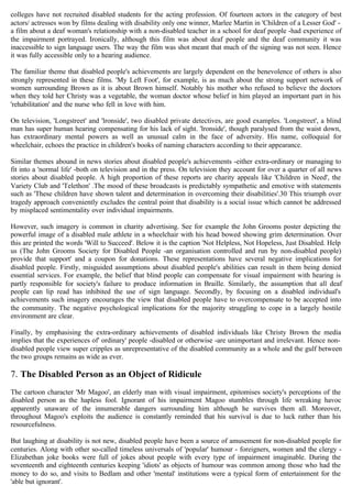 colleges have not recruited disabled students for the acting profession. Of fourteen actors in the category of best
actors/ actresses won by films dealing with disability only one winner, Marlee Martin in 'Children of a Lesser God' -
a film about a deaf woman's relationship with a non-disabled teacher in a school for deaf people -had experience of
the impairment portrayed. Ironically, although this film was about deaf people and the deaf community it was
inaccessible to sign language users. The way the film was shot meant that much of the signing was not seen. Hence
it was fully accessible only to a hearing audience.
The familiar theme that disabled people's achievements are largely dependent on the benevolence of others is also
strongly represented in these films. 'My Left Foot', for example, is as much about the strong support network of
women surrounding Brown as it is about Brown himself. Notably his mother who refused to believe the doctors
when they told her Christy was a vegetable, the woman doctor whose belief in him played an important part in his
'rehabilitation' and the nurse who fell in love with him.
On television, 'Longstreet' and 'lronside', two disabled private detectives, are good examples. 'Longstreet', a blind
man has super human hearing compensating for his lack of sight. 'lronside', though paralysed from the waist down,
has extraordinary mental powers as well as unusual calm in the face of adversity. His name, colloquial for
wheelchair, echoes the practice in children's books of naming characters according to their appearance.
Similar themes abound in news stories about disabled people's achievements -either extra-ordinary or managing to
fit into a 'normal life' -both on television and in the press. On television they account for over a quarter of all news
stories about disabled people. A high proportion of these reports are charity appeals like 'Children in Need', the
Variety Club and 'Telethon' .The mood of these broadcasts is predictably sympathetic and emotive with statements
such as 'These children have shown talent and determination in overcoming their disabilities'.30 This triumph over
tragedy approach conveniently excludes the central point that disability is a social issue which cannot be addressed
by misplaced sentimentality over individual impairments.
However, such imagery is common in charity advertising. See for example the John Grooms poster depicting the
powerful image of a disabled male athlete in a wheelchair with his head bowed showing grim determination. Over
this are printed the words 'Will to Succeed'. Below it is the caption 'Not Helpless, Not Hopeless, Just Disabled. Help
us (The John Grooms Society for Disabled People -an organisation controlled and run by non-disabled people)
provide that support' and a coupon for donations. These representations have several negative implications for
disabled people. Firstly, misguided assumptions about disabled people's abilities can result in them being denied
essential services. For example, the belief that blind people can compensate for visual impairment with hearing is
partly responsible for society's failure to produce information in Braille. Similarly, the assumption that all deaf
people can lip read has inhibited the use of sign language. Secondly, by focusing on a disabled individual's
achievements such imagery encourages the view that disabled people have to overcompensate to be accepted into
the community. The negative psychological implications for the majority struggling to cope in a largely hostile
environment are clear.
Finally, by emphasising the extra-ordinary achievements of disabled individuals like Christy Brown the media
implies that the experiences of' ordinary' people -disabled or otherwise -are unimportant and irrelevant. Hence non-
disabled people view super cripples as unrepresentative of the disabled community as a whole and the gulf between
the two groups remains as wide as ever.
7. The Disabled Person as an Object of Ridicule
The cartoon character 'Mr Magoo', an elderly man with visual impairment, epitomises society's perceptions of the
disabled person as the hapless fool. Ignorant of his impairment Magoo stumbles through life wreaking havoc
apparently unaware of the innumerable dangers surrounding him although he survives them all. Moreover,
throughout Magoo's exploits the audience is constantly reminded that his survival is due to luck rather than his
resourcefulness.
But laughing at disability is not new, disabled people have been a source of amusement for non-disabled people for
centuries. Along with other so-called timeless universals of 'popular' humour - foreigners, women and the clergy -
Elizabethan joke books were full of jokes about people with every type of impairment imaginable. During the
seventeenth and eighteenth centuries keeping 'idiots' as objects of humour was common among those who had the
money to do so, and visits to Bedlam and other 'mental' institutions were a typical form of entertainment for the
'able but ignorant'.
 