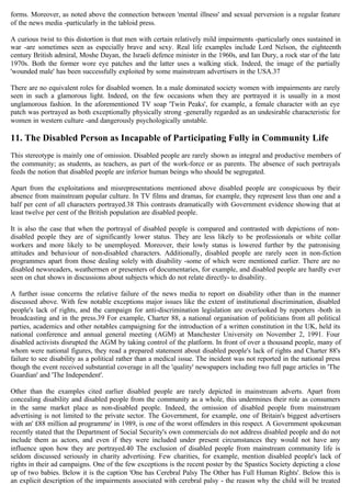 forms. Moreover, as noted above the connection between 'mental illness' and sexual perversion is a regular feature
of the news media -particularly in the tabloid press.
A curious twist to this distortion is that men with certain relatively mild impairments -particularly ones sustained in
war -are sometimes seen as especially brave and sexy. Real life examples include Lord Nelson, the eighteenth
century British admiral, Moshe Dayan, the Israeli defence minister in the 1960s, and Ian Dury, a rock star of the late
1970s. Both the former wore eye patches and the latter uses a walking stick. Indeed, the image of the partially
'wounded male' has been successfully exploited by some mainstream advertisers in the USA.37
There are no equivalent roles for disabled women. In a male dominated society women with impairments are rarely
seen in such a glamorous light. Indeed, on the few occasions when they are portrayed it is usually in a most
unglamorous fashion. In the aforementioned TV soap 'Twin Peaks', for example, a female character with an eye
patch was portrayed as both exceptionally physically strong -generally regarded as an undesirable characteristic for
women in western culture -and dangerously psychologically unstable.
11. The Disabled Person as Incapable of Participating Fully in Community Life
This stereotype is mainly one of omission. Disabled people are rarely shown as integral and productive members of
the community; as students, as teachers, as part of the work-force or as parents. The absence of such portrayals
feeds the notion that disabled people are inferior human beings who should be segregated.
Apart from the exploitations and misrepresentations mentioned above disabled people are conspicuous by their
absence from mainstream popular culture. In TV films and dramas, for example, they represent less than one and a
half per cent of all characters portrayed.38 This contrasts dramatically with Government evidence showing that at
least twelve per cent of the British population are disabled people.
It is also the case that when the portrayal of disabled people is compared and contrasted with depictions of non-
disabled people they are of significantly lower status. They are less likely to be professionals or white collar
workers and more likely to be unemployed. Moreover, their lowly status is lowered further by the patronising
attitudes and behaviour of non-disabled characters. Additionally, disabled people are rarely seen in non-fiction
programmes apart from those dealing solely with disability -some of which were mentioned earlier. There are no
disabled newsreaders, weathermen or presenters of documentaries, for example, and disabled people are hardly ever
seen on chat shows in discussions about subjects which do not relate directly- to disability.
A further issue concerns the relative failure of the news media to report on disability other than in the manner
discussed above. With few notable exceptions major issues like the extent of institutional discrimination, disabled
people's lack of rights, and the campaign for anti-discrimination legislation are overlooked by reporters -both in
broadcasting and in the press.39 For example, Charter 88, a national organisation of politicians from all political
parties, academics and other notables campaigning for the introduction of a written constitution in the UK, held its
national conference and annual general meeting (AGM) at Manchester University on November 2, 1991. Four
disabled activists disrupted the AGM by taking control of the platform. In front of over a thousand people, many of
whom were national figures, they read a prepared statement about disabled people's lack of rights and Charter 88's
failure to see disability as a political rather than a medical issue. The incident was not reported in the national press
though the event received substantial coverage in all the 'quality' newspapers including two full page articles in 'The
Guardian' and 'The Independent'.
Other than the examples cited earlier disabled people are rarely depicted in mainstream adverts. Apart from
concealing disability and disabled people from the community as a whole, this undermines their role as consumers
in the same market place as non-disabled people. Indeed, the omission of disabled people from mainstream
advertising is not limited to the private sector. The Government, for example, one of Britain's biggest advertisers
with an' £88 million ad programme' in 1989, is one of the worst offenders in this respect. A Government spokesman
recently stated that the Department of Social Security's own commercials do not address disabled people and do not
include them as actors, and even if they were included under present circumstances they would not have any
influence upon how they are portrayed.40 The exclusion of disabled people from mainstream community life is
seldom discussed seriously in charity advertising. Few charities, for example, mention disabled people's lack of
rights in their ad campaigns. One of the few exceptions is the recent poster by the Spastics Society depicting a close
up of two babies. Below it is the caption 'One has Cerebral Palsy The Other has Full Human Rights'. Below this is
an explicit description of the impairments associated with cerebral palsy - the reason why the child will be treated
 