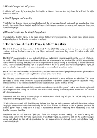 ix Disabled people and will-power
Avoid the 'stiff upper lip' type storyline that implies a disabled character need only have the 'will' and the 'right
attitude' to succeed.
x Disabled people and sexuality
Avoid showing disabled people as sexually abnormal. Do not portray disabled individuals as sexually dead or as
sexually degenerate. Show disabled people in loving relationships expressing the same sexual needs and desires. as
non-disabled people.
xi Disabled people and the disabled population
When depicting disabled people in the media ensure that they are representative of the sexual, racial, ethnic, gender
and age divisions in the disabled population as a whole.
3. The Portrayal of Disabled People in Advertising Media
The British Council of Organisations of Disabled People (BCODP) recognise that we live in a society which
continues to force disabled people to its very fringes and which ensures that they remain dependent on charitable
handouts.
The BCODP understands that as long as disabled peoples' welfare and existence depends on the goodwill of others ­
i.e. charity -their full participation and integration into the community is not possible. The BCODP acknowledges
that to operate effectively and practically as an organisation in today's society it is necessary to assume charitable
status. This decision should not be seen as an endorsement of the use of charity as a way of meeting basic rights, or
as a way of achieving equality, but must be regarded as a practical and operational matter.
The BCODP will continue to be a registered charity until such time as disabled people have won the right to exist as
equals in society, and have won the right to take control of their own lives.
The following recommendations, therefore, should not be construed as either reformist or tokenistic. They were
developed to initiate from advertisers a decisive commitment to eliminate disablist imagery in all cultural forms,
and so contribute to the elimination of institutional discrimination against disabled people.
All advertisers concerned with disability must include references to disabled people's lack of basic human rights and
forced dependence on charity for essentials such as education, training. house adaptations, wheelchairs etc. in their
advertising campaigns.
Advertisers must not portray disabled people in advertisements unless they are part of a larger group which is
representative of the population as a whole.
All advertisers concerned with disability must indicate how they use their resources, preferably in their advertising
campaigns. Many charity advertisements imply that the lion's share of the charity's income is spent on provision for
disabled people when in many cases it is used to fund medical research -something which has nothing to do with
disabled people or disability.
Advertisers such as The Muscular Dystrophy Group, The Multiple Sclerosis Society, The Spastics Society etc,
whose name implies that they are organisations of disabled people, i.e. controlled and run by disabled people,
should state clearly in their advertisements that they are organisations for disabled people controlled and run by
non-disabled people.
 