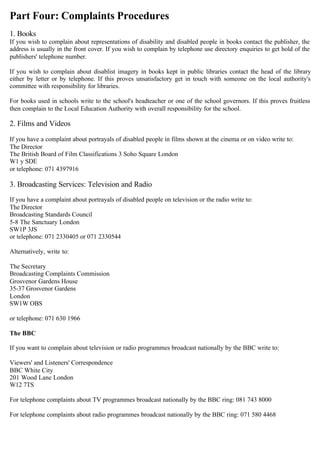Part Four: Complaints Procedures
1. Books

If you wish to complain about representations of disability and disabled people in books contact the publisher, the

address is usually in the front cover. If you wish to complain by telephone use directory enquiries to get hold of the

publishers' telephone number.

If you wish to complain about disablist imagery in books kept in public libraries contact the head of the library
either by letter or by telephone. If this proves unsatisfactory get in touch with someone on the local authority's
committee with responsibility for libraries.
For books used in schools write to the school's headteacher or one of the school governors. If this proves fruitless
then complain to the Local Education Authority with overall responsibility for the school.
2. Films and Videos
If you have a complaint about portrayals of disabled people in films shown at the cinema or on video write to:

The Director

The British Board of Film Classifications 3 Soho Square London

W1 y SDE

or telephone: 071 4397916

3. Broadcasting Services: Television and Radio
If you have a complaint about portrayals of disabled people on television or the radio write to:

The Director

Broadcasting Standards Council

5-8 The Sanctuary London

SW1P 3JS

or telephone: 071 2330405 or 071 2330544

Alternatively, write to:

The Secretary

Broadcasting Complaints Commission

Grosvenor Gardens House

35-37 Grosvenor Gardens

London

SW1W OBS

or telephone: 071 630 1966

The BBC
If you want to complain about television or radio programmes broadcast nationally by the BBC write to:

Viewers' and Listeners' Correspondence

BBC White City

201 Wood Lane London

W12 7TS

For telephone complaints about TV programmes broadcast nationally by the BBC ring: 081 743 8000

For telephone complaints about radio programmes broadcast nationally by the BBC ring: 071 580 4468

 