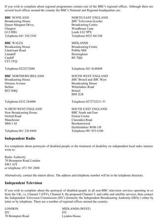 If you wish to complain about regional programmes contact one of the BBC's regional offices. Although there are
several local offices around the country the BBC's National and Regional headquarters are:
BBC SCOTLAND 

Broadcasting House.

Queen Margaret Drive, 

Glasgow 

G12 8DG 

Telephone 041 330 2345 

BBC WALES 

Broadcasting House 

Llantrisant Road 

Llandaff 

Cardiff 

CF5 2YQ

Telephone 0222572888 

BBC NORTHERN IRELAND 

Broadcasting House 

Ormeau Avenue 

Belfast 

BT2 8HQ 

Telephone 0232 244400 

N ORTH WEST ENGLAND 

New Broadcasting House 

Oxford Road 

Manchester 

M60 1 SJ 

Telephone 061 236 8444 

Independent Radio
NORTH EAST ENGLAND

BBC Television (Leeds)

Broadcasting Centre

Woodhouse Lane

Leeds LS2 9PX

Telephone 0532 441188

MIDLANDS

Broadcasting Centre

Pebble Mill

Birmingham

B5 7QQ

Telephone 021 4148888

SOUTH WEST ENGLAND

BBC Bristol and BBC West

Broadcasting House

Whiteladies Road

Bristol

BS8 2LR

Telephone 0272732211 51

SOUTH EAST ENGLAND

BBC South and East

Elstree Centre

Clarendon Road

Borehamwood

Hertfordshire WD6 1JF

Telephone 081 953 6100

For complaints about portrayals of disabled people or the treatment of disability on independent local radio stations

write to:

Radio Authority

70 Brompton Road London

SW3 1EY

or telephone: 071 581 2888

Alternatively, contact the station direct. The address and telephone number will be in the telephone directory.

Independent Television
If you wish to complain about the portrayal of disabled people in all non-BBC television services operating in or
from the UK, i.e. Channel 3 (ITV), Channel 4, the proposed Channel 5, and cable and satellite services, then contact
the Independent Television Commission (ITC) (formerly the Independent Broadcasting Authority (IBA) ) either by
letter or by telephone. There are a number of regional offices around the country:
LONDON MIDLANDS (WEST)
ITC ITC
Lyndon House70 Brompton Road
 
