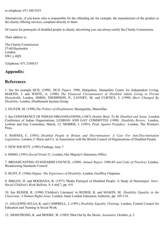 or telephone: 071 580 5555
Alternatively, if you know who is responsible for the offending ad, for example, the manufacturer of the product or
the charity offering services, complain directly to them.
Of course for portrayals of disabled people in charity advertising you can always notify the Charity Commission.
Their address is:
The Charity Commission

57-60 Haymarket

London

SW1 y 4QX

Telephone: 071 2104533
Appendix:
References
1. See for example HCIL (1990) HCIL Papers 1990, Hampshire, Hampshire Centre for Independent Living;
MARTIN, J. and WHITE, A. (1988) The Financial Circumstances of Disabled Adults Living in Private
Households, London, HMSO; THOMPSON, P., LAVERY; M. and CURTICE, J. (1990) Short Changed By
Disability, London, Disablement Income Group.
2. OLIVER, M. (1990) The Politics of Disablement, Basingstoke, Macmillan.
3. See CONFERENCE OF INDIAN ORGANISATIONS, (1987) Double Bind; To Be Disabled and Asian, London
Conference of Indian Organizations; LESBIAN AND GAY COMMITTEE (1990) Disability Review, London,
Lesbian and Gay Committee, March, 12; MORRIS, J. (1991) Pride Against Prejudice, London, The Women's
Press.
4. BARNES, C. (1991) Disabled People in Britain and Discrimination: A Case For Anti-Discrimination
Legislation, London, C Hurst and Co. in Association with the British Council of Organisations of Disabled People.
5. NEW SOCIETY. (1985) Findings, June 7.
6. HMSO. (1991) Social1Yends 21, London, Her Majesty's Stationery Office.
7. BROADCASTING STANDARDS COUNCIL. (1989) Annual Report 1988-89 and Code of Practice) London,
Broadcasting Standards Council.
8. HUNT, P. (1966) Stigma: The Experience of Disability, London, Geoffrey Chapman.
9. BIKLEN, D. and BOGDANA, R. (1977) 'Media Portrayal of Disabled People: A Study of Stereotypes' Inter-
Racial Children's Book Bulletin, 8, 6 and 7, pp. 4-9.
10. See REISER, R. (1990) 'Children's Literature' in REISER, R, and MASON, M. Disability Equality in the
Classroom: A Human Rights Issue, London, Inner London Education Authority, pp. 105-114.
11. GILLESPIE-SELLS, K. and CAMPBELL, J. (1991) Disability Equality 1Yaining, London, Central Council for
Education and Training in Social Work.
12. ARMSTRONG, K. and MOORE, W. (1985) 'Shut Out by the Media, Journalist, October, p. 2.
 