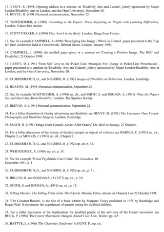 13. VESEY, S. (1991) Opening address at a seminar on 'Disability Arts and Culture', jointly sponsored by Shape
London/Disability Arts in London, and the Open University, November 20.
14. HEVEY, D. (1991) Personal communication, November 25.
15. WERTHEIMER, A. (1988) According to the Papers: Press Reporting on People with Learning Difficulties,
London, Values Into Action.
16. SCOTT PARKER, S. (1989) They Aren't in the Brief: London, Kings Fund Centre.
17. See for example CAMPBELL, J. (1990) 'Developing Our Image - Who's in Control', paper presented to the 'Cap
in Hand' conference held at Camerawork, Bethnal Green, London, January 1990.
18. CAMPBELL, J. (1990) An untitled paper given at a seminar on 'Creating a Positive Image: The BBC and
Disability', 25 October 1990.
19. HEVEY, D. (1991) 'From Self Love to the Picket Line: Strategies For Change in Picket Line Presentation' ,
paper presented at a seminar on 'Disability Arts and Culture', jointly sponsored by Shape London/Disability Arts in
London, and the Open University, November 20.
20. CUMBERBATCH, G., and NEGRINE, R. (1992) Images of Disability on Television, London, Routledge.
21. HEATON, M. (1991) Personal communication, September 25.
22. See for example WERTHEIMER, A. (1988) op. cit., and SMITH, S. and JORDAN, A. (1991) What the Papers
Say and Don't Say About Disability, London, The Spastics Society.
23. REEVES, A. (1991) Personal communication, September 22.
24. For a fuller discussion of charity advertising and disability see HEVEY; D. (1992) The Creatures Time Forgot:
Photography and Disability Imagery, London, Routledge.
25. SMITH, H. (1991) 'Drugs Giant Cancels Advert After Outcry' The Mail on Sunday, 27 October.
26. For a fuller discussion of the history of disabled people as objects of violence see BARNES, C. (1991) op. cit.,
Chapter 2, or MORRIS, J. (1991) op. cit., Chapter 2.
27. CUMBERBATCH, G., and NEGRINE, R. (1992) op. cit. p. 38.
28. WERTHEIMER, A. (1988) op. cit. p. 35.
29. See for example 'Prison Psychiatric Care Crisis', The Guardian, 10
December 1991, p. 1.
30. CUMBERBATCH, G., and NEGRINE, R. (1992) op. cit., p. 31.
31. BIKLEN, D. and BOGDANA, D. (1977) op. cit., p. 10.
32. SMITH, S. and JORDAN, A. (1991) op. cit., p. 15.
33. Selling Murder: The Killing Films of the Third Reich, Domino Films, shown on Channel 4 on 22 October 1991.
34. 'The Constant Burden', is the title of a book written by Margaret Vosey published in 1975 by Routledge and
Kegan Paul. It documents the experiences of parents caring for disabled children.
35. For a fuller discussion of the implications for disabled people of the activities of the Carers' movement see
ROCK, P. (1988) 'The Carers' Movement: Dangers Ahead' Care Link, Winter, pp. 4-5.
36. BATTYE, L. (1966) 'The Chatterley Syndrome' in HUNT, P., op. cit.
 