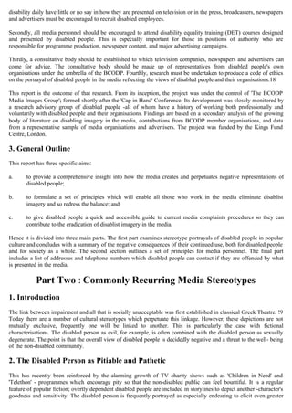 disability daily have little or no say in how they are presented on television or in the press, broadcasters, newspapers
and advertisers must be encouraged to recruit disabled employees.
Secondly, all media personnel should be encouraged to attend disability equality training (DET) courses designed
and presented by disabled people. This is especially important for those in positions of authority who are
responsible for programme production, newspaper content, and major advertising campaigns.
Thirdly, a consultative body should be established to which television companies, newspapers and advertisers can
come for advice. The consultative body should be made up of representatives from disabled people's own
organisations under the umbrella of the BCODP. Fourthly, research must be undertaken to produce a code of ethics
on the portrayal of disabled people in the media reflecting the views of disabled people and their organisations.18
This report is the outcome of that research. From its inception, the project was under the control of 'The BCODP
Media Images Group'; formed shortly after the 'Cap in Hand' Conference. Its development was closely monitored by
a research advisory group of disabled people -all of whom have a history of working both professionally and
voluntarily with disabled people and their organisations. Findings are based on a secondary analysis of the growing
body of literature on disabling imagery in the media, contributions from BCODP member organisations, and data
from a representative sample of media organisations and advertisers. The project was funded by the Kings Fund
Centre, London.
3. General Outline
This report has three specific aims:
a. 	 to provide a comprehensive insight into how the media creates and perpetuates negative representations of
disabled people;
b. 	 to formulate a set of principles which will enable all those who work in the media eliminate disablist
imagery and so redress the balance; and
c. 	 to give disabled people a quick and accessible guide to current media complaints procedures so they can
contribute to the eradication of disablist imagery in the media.
Hence it is divided into three main parts. The first part examines stereotype portrayals of disabled people in popular
culture and concludes with a summary of the negative consequences of their continued use, both for disabled people
and for society as a whole. The second section outlines a set of principles for media personnel. The final part
includes a list of addresses and telephone numbers which disabled people can contact if they are offended by what
is presented in the media.
Part Two : Commonly Recurring Media Stereotypes
1. Introduction
The link between impairment and all that is socially unacceptable was first established in classical Greek Theatre. !9
Today there are a number of cultural stereotypes which perpetuate this linkage. However, these depictions are not
mutually exclusive, frequently one will be linked to another. This is particularly the case with fictional
characterisations. The disabled person as evil, for example, is often combined with the disabled person as sexually
degenerate. The point is that the overall view of disabled people is decidedly negative and a threat to the well- being
of the non-disabled community.
2. The Disabled Person as Pitiable and Pathetic
This has recently been reinforced by the alarming growth of TV charity shows such as 'Children in Need' and
'Telethon' - programmes which encourage pity so that the non-disabled public can feel bountiful. It is a regular
feature of popular fiction; overtly dependent disabled people are included in storylines to depict another -character's
goodness and sensitivity. The disabled person is frequently portrayed as especially endearing to elicit even greater
 