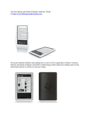 The New Barnes and Noble E-Reader called the “Nook”by http://www.PjDesignsAndConcepts.com If you just ordered a Kindle, stop reading now or you’re in for a giant dose of buyer’s remorse. Pictures and details of Barnes and Noble’s forthcoming e-book reader have leaked, and it is hot, both inside and out. It will be on sale next Today. The reader, named the “Nook,” looks a lot like Amazon’s white plastic e-book, only instead of the chiclet-keyboard there is a color multi-touch screen, to be used as both a keyboard or to browse books, cover-flow style. The machine runs Google’s Android OS, will have wireless capability from an unspecified carrier and comes in at the same $260 as the now rather old-fashioned-looking Kindle. But it’s the details of the Barnes & Noble service itself that have us really interested. Gizmodo, which first broke the leaked images, has information that B&N will be discounting titles heavily in their electronic format, which is as is should be (no paper, printing or shipping costs). The Nook will also be able to use books from the Google Books Project. And over at the Wall Street Journal, somebody got a peek at an at ad set to run in the New York Times this coming Sunday. The ad features the line “Lend eBooks to friends”, and this has the potential to destroy the Kindle model. One of the biggest problems with e-books is that you can’t lend or re-sell them. If B&N is selling e-books cheaper than the paper versions, then the resale issue is moot. And lending, even if your friends need a Nook, too, takes away the other big advantage of paper. In fact, this loaning function could be the viral feature that makes the device spread. Who would buy a walled-garden machine like the Kindle when the Nook has the same titles, cheaper, and you can borrow? The Nook is already starting to look like the real internet to the Kindle’s AOL. 