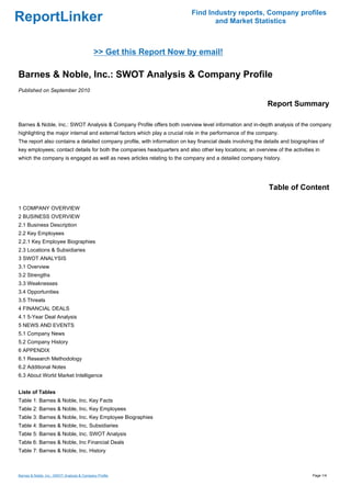 Find Industry reports, Company profiles
ReportLinker                                                                      and Market Statistics



                                            >> Get this Report Now by email!

Barnes & Noble, Inc.: SWOT Analysis & Company Profile
Published on September 2010

                                                                                                            Report Summary

Barnes & Noble, Inc.: SWOT Analysis & Company Profile offers both overview level information and in-depth analysis of the company
highlighting the major internal and external factors which play a crucial role in the performance of the company.
The report also contains a detailed company profile, with information on key financial deals involving the details and biographies of
key employees; contact details for both the companies headquarters and also other key locations; an overview of the activities in
which the company is engaged as well as news articles relating to the company and a detailed company history.




                                                                                                            Table of Content

1 COMPANY OVERVIEW
2 BUSINESS OVERVIEW
2.1 Business Description
2.2 Key Employees
2.2.1 Key Employee Biographies
2.3 Locations & Subsidiaries
3 SWOT ANALYSIS
3.1 Overview
3.2 Strengths
3.3 Weaknesses
3.4 Opportunities
3.5 Threats
4 FINANCIAL DEALS
4.1 5-Year Deal Analysis
5 NEWS AND EVENTS
5.1 Company News
5.2 Company History
6 APPENDIX
6.1 Research Methodology
6.2 Additional Notes
6.3 About World Market Intelligence


Liste of Tables
Table 1: Barnes & Noble, Inc. Key Facts
Table 2: Barnes & Noble, Inc. Key Employees
Table 3: Barnes & Noble, Inc. Key Employee Biographies
Table 4: Barnes & Noble, Inc. Subsidiaries
Table 5: Barnes & Noble, Inc. SWOT Analysis
Table 6: Barnes & Noble, Inc Financial Deals
Table 7: Barnes & Noble, Inc. History



Barnes & Noble, Inc.: SWOT Analysis & Company Profile                                                                           Page 1/4
 