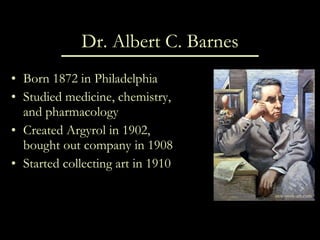 Dr. Albert C. Barnes Born 1872 in Philadelphia Studied medicine, chemistry, and pharmacology Created Argyrol in 1902, bought out company in 1908 Started collecting art in 1910 new-york-art.com 