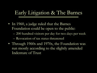Early Litigation & The Barnes In 1960, a judge ruled that the Barnes Foundation could be open to the public: 200 hundred visitors per day for two days per week Revocation of tax status threatened Through 1960s and 1970s, the Foundation was run mostly according to the slightly amended Indenture of Trust 