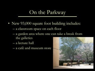 On the Parkway New 93,000 square foot building includes: a classroom space on each floor a garden area where one can take a break from the galleries a lecture hall a café and museum store 