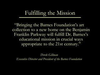 Fulfilling the Mission “ Bringing the Barnes Foundation’s art collection to a new home on the Benjamin Franklin Parkway will fulfill Dr. Barnes’s educational mission in crucial ways appropriate to the 21st century.” Derek Gillman Executive Director and President of the Barnes Foundation 