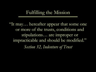 Fulfilling the Mission “ It may… hereafter appear that some one or more of the trusts, conditions and stipulations… are improper or impracticable and should be modified.” Section 32, Indenture of Trust 