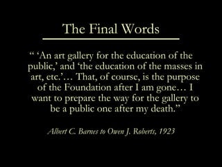 The Final Words “ ‘ An art gallery for the education of the public,’ and ‘the education of the masses in art, etc.’… That, of course, is the purpose of the Foundation after I am gone… I want to prepare the way for the gallery to be a public one after my death.” Albert C. Barnes to Owen J. Roberts, 1923 
