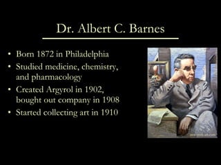 Dr. Albert C. Barnes Born 1872 in Philadelphia Studied medicine, chemistry, and pharmacology Created Argyrol in 1902, bought out company in 1908 Started collecting art in 1910 new-york-art.com 