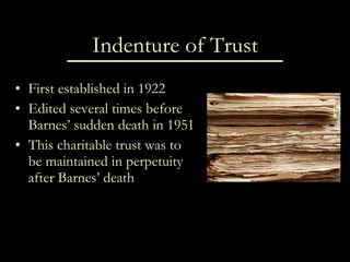 Indenture of Trust First established in 1922 Edited several times before Barnes’ sudden death in 1951 This charitable trust was to be maintained in perpetuity after Barnes’ death 