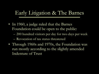 Early Litigation & The Barnes In 1960, a judge ruled that the Barnes Foundation could be open to the public: 200 hundred visitors per day for two days per week Revocation of tax status threatened Through 1960s and 1970s, the Foundation was run mostly according to the slightly amended Indenture of Trust 