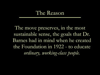The Reason The move preserves, in the most sustainable sense, the goals that Dr. Barnes had in mind when he created the Foundation in 1922 - to educate  ordinary, working-class people. 