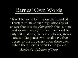Barnes’ Own Words “ It will be incumbent upon the Board of Trustees to make such regulations as will ensure that it is the  plain people , that is, men and women who gain their livelihood by daily toil in shops, factories, schools, stores and similar places, who shall have free access to the art gallery upon those days when the gallery is open to the public.” Section 31, Indenture of Trust 