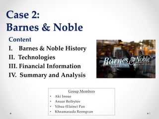 Case 2:
Barnes & Noble
1
Content
I. Barnes & Noble History
II. Technologies
III. Financial Information
IV. Summary and Analysis
Group Members
• Aki Inoue
• Anuar Beibytov
• Yihua (Elaine) Pan
• Kheamasuda Reongvan
 