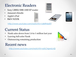 Electronic Readers
• Sony LIBRIé EBR-1000 EP reader
• Amazon’s Kindle
• Apple’s iPad
• B&N NOOK
4
http://www.youtube.com/watch?v=iJ6kRtr6dSY
Current Status
• Nook sales down from 1.4 to 1 million last year
• Leaving full-color Nook
• Outsourcing remaining production
http://www.youtube.com/watch?v=pfLC4gneLnQ
Recent news
 