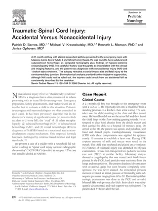 Traumatic Spinal Cord Injury:
Accidental Versus Nonaccidental Injury
Patrick D. Barnes, MD,*,† Michael V. Krasnokutsky, MD,*,† Kenneth L. Monson, PhD,‡ and
Janice Ophoven, MD§

                      A 21-month-old boy with steroid-dependent asthma presented to the emergency room with
                      Glascow Coma Score (GCS) 3 and retinal hemorrhages. He was found to have subdural and
                      subarachnoid hemorrhage on computed tomography plus ﬁndings of hypoxic-ischemic
                      encephalopathy (HIE). The caretaker history was thought to be inconsistent with the clinical
                      and imaging features, and the patient was diagnosed with nonaccidental injury (NAI) and
                      “shaken baby syndrome.” The autopsy revealed a cranial impact site and fatal injury to the
                      cervicomedullary junction. Biomechanical analysis provided further objective support that,
                      although NAI could not be ruled out, the injuries could result from an accidental fall as
                      consistently described by the caretaker.
                      Semin Pediatr Neurol 15:178 –184 © 2008 Elsevier Inc. All rights reserved.




N    onaccidental injury (NAI) or “shaken baby syndrome”
     (SBS) is a diagnosis that is often considered in infants
presenting with an acute life-threatening event. Emergency
                                                                                   Case Report
                                                                                   Clinical Course
physicians, family practitioners, and pediatricians are of-                        A 21-month-old boy was brought to the emergency room
ten the ﬁrst to evaluate a child in this situation. Pediatric                      with a GCS of 3. He reportedly fell onto a tiled ﬂoor from a
neurologists and neuroradiologists are often consulted in                          standing position on a kitchen chair while eating. The care-
such cases. It has been previously accepted that in the                            taker saw the child standing in the chair and then turned
absence of a history of signiﬁcant trauma (ie, motor vehicle                       away. He heard but did not see the actual fall and then found
accident or 2-story fall), the “triad” of (1) infant encepha-                      the child limp on the ﬂoor making gasping sounds. He at-
lopathy, (2) subdural hemorrhage (SDH) or subarachnoid                             tempted to clear food chunks from the child’s mouth and
hemorrhage (SAH), and (3) retinal hemorrhages (RHs) is                             then carried the child to a hospital 10 minutes away. On
                                                                                   arrival at the ER, the patient was apneic and pulseless, with
diagnostic of NAI/SBS based on a rotational acceleration-
                                                                                   ﬁxed and dilated pupils. Cardiopulmonary resuscitation
deceleration trauma mechanism. This empirical formula
                                                                                   (CPR) with chest compressions was applied for approxi-
has been challenged by evidence-based medical and legal                            mately 10 minutes to establish a heart rate. During CPR,
standards.1-12                                                                     copious amounts of milk and mucus were noted in the
   We present a case of a toddler with a household fall sce-                       mouth. The child was intubated and placed on a ventilator.
nario resulting in “spinal cord injury without radiographic                        No evidence of traumatic injury was identiﬁed on physical
abnormality” (“SCIWORA”) identiﬁed at autopsy.13 The case                          examination. He was then transported to a pediatric intensive
was initially labeled as NAI/SBS.                                                  care unit (PICU) at another facility. Laboratory analysis
                                                                                   showed a coagulopathy that was treated with fresh frozen
                                                                                   plasma. In the PICU, food particles were suctioned from the
                                                                                   lungs and nasopharynx. The patient displayed decortication
                                                                                   with occasional gasps but soon became completely unre-
                                                                                   sponsive. He was never sedated. An intracranial pressure
From the *Lucile Packard Children’s Hospital, Palo Alto, CA.                       monitor recorded an initial pressure of 46 mm Hg with sub-
†Stanford University Medical Center, Stanford, CA.                                 sequent pressures ranging from 40 to 70. The initial ophthal-
‡University of California San Francisco, San Francisco, CA.
                                                                                   mologic examination was done in the PICU and revealed
§St Louis County Medical Examiner’s Ofﬁce, Woodbury, MN.
Address reprint requests to Patrick D. Barnes, MD, Department of Radiology,        bilateral RHs with perimacular folds. Brain death was subse-
    Lucile Packard Children’s Hospital, 725 Welch Road, Palo Alto, CA              quently documented, and vital support was withdrawn. The
    94304. E-mail: pbarnes@stanford.edu                                            patient died 44 hours after the fall.


178    1071-9091/08/$-see front matter © 2008 Elsevier Inc. All rights reserved.
       doi:10.1016/j.spen.2008.10.009
 