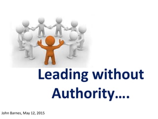 Leading without
Authority….
John Barnes, May 12, 2015
 