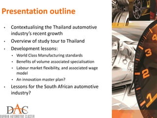 Presentation outline
• Contextualising the Thailand automotive
industry’s recent growth
• Overview of study tour to Thailand
• Development lessons:
• World Class Manufacturing standards
• Benefits of volume associated specialisation
• Labour market flexibility, and associated wage
model
• An innovation master plan?
• Lessons for the South African automotive
industry?
 