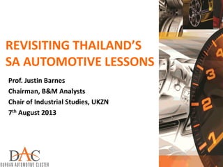 REVISITING THAILAND’S
SA AUTOMOTIVE LESSONS
Prof. Justin Barnes
Chairman, B&M Analysts
Chair of Industrial Studies, UKZN
7th August 2013
 