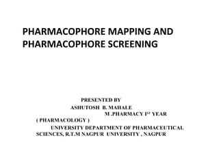 PHARMACOPHORE MAPPING AND
PHARMACOPHORE SCREENING
PRESENTED BY
ASHUTOSH B. MAHALE
M .PHARMACY IST
YEAR
( PHARMACOLOGY )
UNIVERSITY DEPARTMENT OF PHARMACEUTICAL
SCIENCES, R.T.M NAGPUR UNIVERSITY , NAGPUR
 