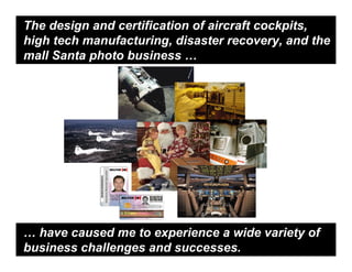 The design and certification of aircraft cockpits,
high tech manufacturing, disaster recovery, and the
mall Santa photo business …




… have caused me to experience a wide variety of
business challenges and successes.
 