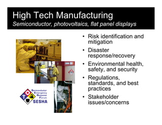High Tech Manufacturing
Semiconductor, photovoltaics, flat panel displays

                           • Risk identification and
                             mitigation
                           • Disaster
                             response/recovery
                           • Environmental health,
                             safety, and security
                           • Regulations,
                             standards, and best
                             practices
                           • Stakeholder
                             issues/concerns
 