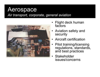 Aerospace
Air transport, corporate, general aviation

                             • Flight deck human
                               factors
                             • Aviation safety and
                               security
                             • Aircraft certification
                             • Pilot training/licensing
                               regulations, standards,
                               and best practices
                             • Stakeholder
                               issues/concerns
 