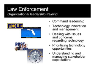 Law Enforcement
Organizational leadership training

                            • Command leadership
                            • Technology innovation
                              and management
                            • Dealing with issues
                              and concerns
                              regarding technology
                            • Prioritizing technology
                              opportunities
                            • Understanding and
                              managing stakeholder
                              expectations
 