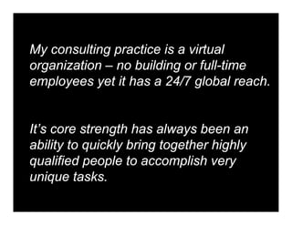 My consulting practice is a virtual
organization – no building or full-time
employees yet it has a 24/7 global reach.


It’s core strength has always been an
ability to quickly bring together highly
qualified people to accomplish very
unique tasks.
 