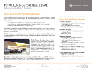 PETROLEUM & C-STORE REAL ESTATE
Brokerage and Advisory Services
Tulsa . Houston . Chicago . Los Angeles . New York . Atlanta . San Francisco . Phoenix
Andrew Barnes
abarnes@stanjohnsonco.com
650.617.3464
Phillip Bonina
pbonina@stanjohnsonco.com
310.752.0287
PetroCstore.com
stanjohnsonco.com
Advisory Services for Portfolio Optimization
For operating petroleum/c-store portfolios, the team of Bonina & Barnes is uniquely qualified to evaluate,
create and execute portfolio site strategies. We optimize the real estate profiles of a portfolio’s individual
sites in order to:
• Enhance the overall portfolio value anticipating the portfolio going-to-market
• Improve cash-flow through optimizing real estate structure for sites within the portfolio
• Create new profit centers/revenue for existing sites
Our decades of collective commercial real estate, petroleum and convenience store industry experience
drives our ability to find unrealized value, mitigate risks, and assist in optimizing our clients operating
petroleum/c-store portfolios.
For both dispositions and acquisitions, we know how to qualify and elevate opportunities AND bring in the
commercial real estate investor market to create significant financial and tactical benefits for all parties
in our transactions.
Acquisition Strategies
• Business/Franchise Acquisitions Advisory (ex scope
of Brokerage Services)
• Land - New to Industry/Use Conversions
• Due Diligence/Entitlement/Use Permit strategies
 
Disposition Strategies
• Repositioning/Optimal Exit Strategies (ex scope of
Brokerage Services)
• Non Core RE Assets
 
Leasehold Strategies
• Structuring, Negotiations & Implementation (ex
scope of Brokerage Services)
• Lease extensions, renewals and value add
repositioning
• Negotiate & manage lease assignments, subleases,
cancellations & exiting structures
 
Real Estate Channel of Trade (COT) Strategies
• Dealer–Op – PMPA - Waivers
• Reseller/Marketer/Fee-op/Co-op
On-Site Supplemental Profit Center Strategies
• Billboards/Cell Towers/ATM’s/...
• C-Store/Car wash/Fast-food
• ABC License/Use Permits/Hours - Alternative Fuels
Advisory Services for Portfolio Optimization
Phillip Bonina & Andrew Barnes deliver
Brokerage and Advisory Services to marketers/
jobbers, convenience store operators, oil
companies, and investment groups. The
partnership of Bonina (ConocoPhillips, Mobil)
and Barnes (National NNN) harnesses over 40
years of industry leading track records in the
retail petroleum & convenience store industry
and commercial real estate industry.
Stan Johnson Company has a leading track record of closing $12.9 billion in over 2,000 single asset
and portfolio transactions nationwide. In 2012, SJC had a record sales volume of $2.04 billion. Over 200
have been sale leasebacks in excess of $2.0 billion for clients including QuikTrip Corporation.
 