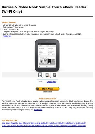 Barnes & Noble Nook Simple Touch eBook Reader
(Wi-Fi Only)


Product Feature
q   Ultra-Light, Ultra-Portable - Under 8 ounces
q   Easy to Use 6" Touchscreen
q   Clear, Crisp Reading
q   Longest Battery Life - read for up to two months on just one charge
q   Over 2 million titles including books, magazines & newspapers -just a touch away! Thousands are FREE
q   Read more




                                                  Price :
                                                            Check Price




                                                  Product Description
The NOOK Simple Touch eReader allows you to read numerous eBooks as it features its 6-inch touchscreen display. This
amazing device lets you feel the convenience of reading your favorite story; you can find more material by searching
other media on the web, thanks to its Wi-Fi capability. Moreover, this eReader comes with 2GB internal memory, storing
up to 1,000 books with ease. It is also very reliable and hard-wearing as it can last for a very long time so you can enjoy
more reading with this impressive device. Read more




You May Also Like
CaseCrown Regal Flip Case (Black) for Barnes & Noble Nook Simple Touch / Nook Simple Touch with Glow Light
Midea Tech Screen Protector Kit for Barnes and Noble NOOK Simple Touch BNRV300 Reader NOOK 2nd Edition
 