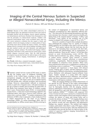 ORIGINAL ARTICLE




   Imaging of the Central Nervous System in Suspected
   or Alleged Nonaccidental Injury, Including the Mimics
                                  Patrick D. Barnes, MD and Michael Krasnokutsky, MD


                                                                           the context of inappropriate or inconsistent history and
Abstract: Because of the widely acknowledged controversy in
                                                                           commonly accompanied by other apparently inﬂicted inju-
nonaccidental injury, the radiologist involved in such cases must be
                                                                           ries.6 The short-term life-threatening presentations and long-
thoroughly familiar with the imaging, clinical, surgical, pathologi-
                                                                           term outcomes have become a major concern in health care,
cal, biomechanical, and forensic literature from all perspectives and
                                                                           dating back to the original reports of Kempe,7 Caffey,8 and
with the principles of evidence-based medicine. Children with
                                                                           Silverman.9 Later reports on the incidence rate of CNS
suspected nonaccidental injury versus accidental injury must not
                                                                           trauma in alleged NAI estimate a range of 7% to 19%.4,5
only receive protective evaluation but also require a timely and
                                                                                  However, a number of reports from multiple disciplines
complete clinical and imaging workup to evaluate pattern of injury
                                                                           have challenged the evidence base (ie, quality of evidence
and timing issues and to consider the mimics of abuse. All imaging
                                                                           [QOE] analysis) for NAI/SBS as the cause in all cases of the
ﬁndings must be correlated with clinical ﬁndings (including current
                                                                           triad.4,5,10 Such reports indicate that the triad may also be
and past medical record) and with laboratory and pathological
                                                                           observed in AI (including those associated with short falls,
ﬁndings (eg, surgical, autopsy). The medical and imaging evidence,
                                                                           lucid interval, and rehemorrhage) and in nontraumatic or
particularly when there is only central nervous system injury, cannot
                                                                           medical conditions. These are the Bmimics[ of NAI that often
reliably diagnose intentional injury. Only the child protection
                                                                           present as acute life-threatening events (ALTE). This
investigation may provide the basis for inﬂicted injury in the context
                                                                           includes hypoxia-ischemia (eg, apnea, choking, respiratory
of supportive medical, imaging, biomechanical, or pathological
                                                                           or cardiac arrest), ischemic injury (arterial vs venous
ﬁndings.
                                                                           occlusive disease), seizures, infectious or postinfectious
Key Words: child abuse, computed tomography, magnetic                      conditions, coagulopathy, ﬂuid-electrolyte derangement,
resonance imaging, nonaccidental injury, nonaccidental trauma              and metabolic or connective tissue disorders. Many cases
                                                                           seem multifactorial and involve a combination or sequence of
(Top Magn Reson Imaging 2007;18:53Y74)                                     contributing events or conditions.4,5,10 For example, an infant
                                                                           is dropped and experiences a head impact with delayed
                                                                           seizure, choking spell, or apnea, and then undergoes a series
                                                                           of prolonged or difﬁcult resuscitations, including problematic
T   raumatic central nervous system (CNS) injury is report-
    edly the leading cause of childhood morbidity and
mortality in the United States, resulting in about 100,000
                                                                           airway intubation with subsequent hypoxic-ischemic brain
                                                                           injury. Another example is a young child with ongoing
                                                                           infectious illness, ﬂuid-electrolyte imbalance, and coagulo-
emergencies annually and half the deaths from infancy                      pathy, and then experiences seizures, respiratory arrest, and
through puberty.1Y5 The major causes are accidental injuries               resuscitation with hypoxic-ischemic injury.
(AIs) and include falls, vehicular accidents, and recreational                    Often, the imaging ﬁndings are neither characteristic of
mishaps. However, nonaccidental, inﬂicted, or intentional                  nor speciﬁc for NAI. Because of the widely acknowledged
trauma is said to be a frequent cause, with peak incidence at              controversy in NAI, the radiologist involved in such cases
the age of about 6 months and accounting for about 80% of                  must be thoroughly familiar with the imaging, clinical,
the deaths from traumatic brain injury in children younger                 surgical, pathological, biomechanical, and forensic literature
than 2 years. Nonaccidental injury (NAI)Vor nonaccidental                  from all perspectives and with the principles of evidence-
trauma (NAT)Vis the more recent terminology applied to the                 based medicine (EBM).4,5,10 Children with suspected NAI
traditional labels child abuse, battered child syndrome, and               versus AI must not only receive protective evaluation but also
shaken baby syndrome (SBS).4,5 A modern restatement of the                 require a timely and complete clinical and imaging workup to
deﬁnition of SBS is that it represents a form of physical NAI              evaluate the pattern of injury and timing issues and to
to infants characterized by Bthe triad[ of (1) subdural                    consider the mimics of abuse.4,5,10 All imaging ﬁndings must
hemorrhage (SDH), (2) retinal hemorrhage (RH), and (3)                     be correlated with clinical ﬁndings (including current and
encephalopathy (ie, diffuse axonal injury [DAI]) occurring in              past medical record) and with laboratory and pathological
                                                                           ﬁndings (eg, surgical, autopsy). The medical and imaging
                                                                           evidence, particularly when there is only CNS injury, cannot
From the Stanford University Medical Center, Stanford, CA.                 reliably diagnose intentional injury. Only the child protection
Reprints: Patrick D. Barnes, MD, Departments of Radiology, Pediatric MRI
   and CT, Room 0511, Lucille Packard Children’s Hospital, 725 Welch       investigation may provide the basis for inﬂicted injury in the
   Road, Palo Alto, CA 94304 (e-mail: pbarnes@stanford.edu).               context of supportive medical, imaging, biomechanical, or
Copyright * 2007 by Lippincott Williams & Wilkins                          pathological ﬁndings.4,5,10

Top Magn Reson Imaging        & Volume 18, Number 1, February 2007                                                                    53


                Copyright @ 2007 Lippincott Williams & Wilkins. Unauthorized reproduction of this article is prohibited.
 