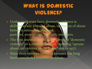WHAT IS DOMESTIC VIOLENCE?Under most state laws, domestic violence is defined as any physical abuse, or thereat of abuse between intimately involved partners, roommates, or family members.