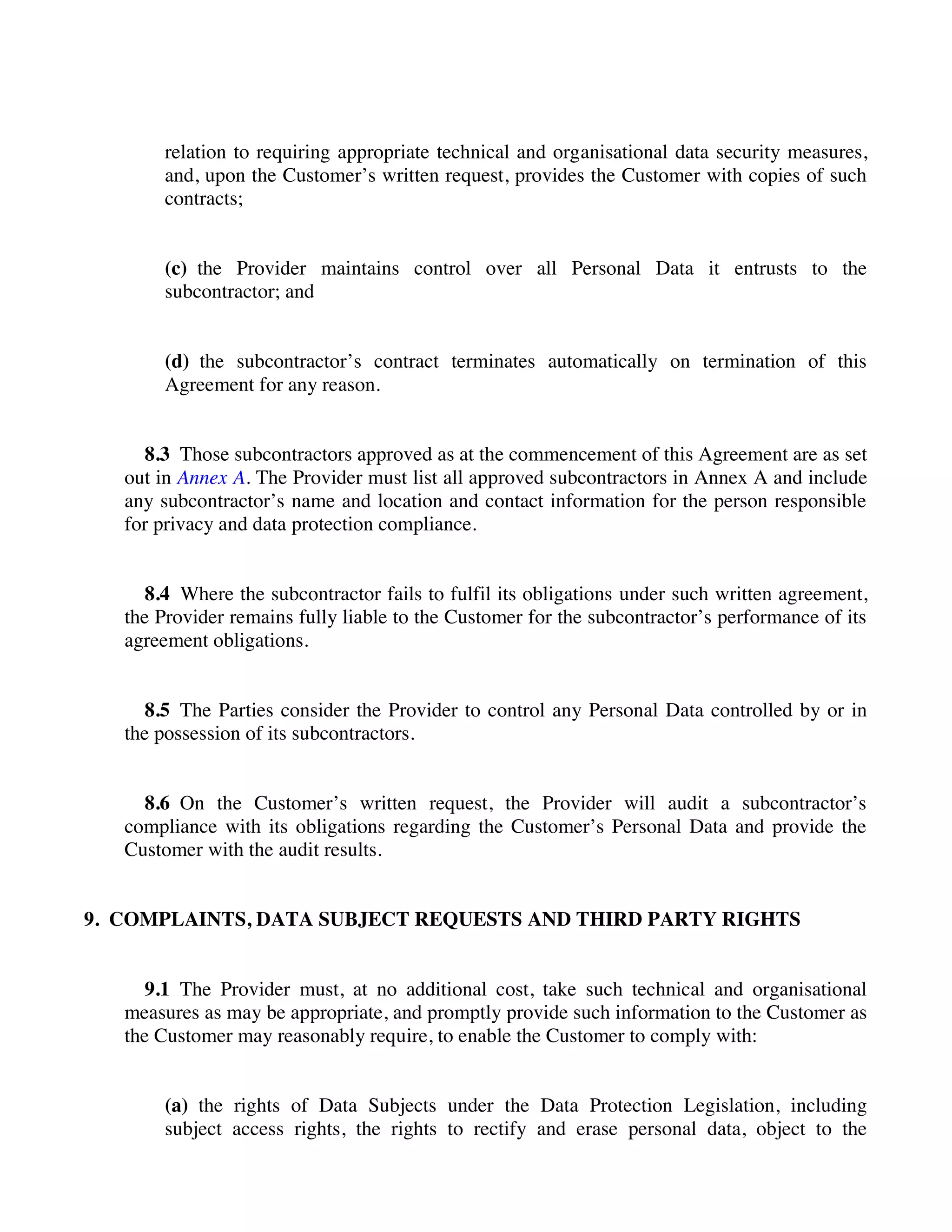 relation to requiring appropriate technical and organisational data security measures,
and, upon the Customer’s written request, provides the Customer with copies of such
contracts;
(c) the Provider maintains control over all Personal Data it entrusts to the
subcontractor; and
(d) the subcontractor’s contract terminates automatically on termination of this
Agreement for any reason.
8.3 Those subcontractors approved as at the commencement of this Agreement are as set
out in Annex A. The Provider must list all approved subcontractors in Annex A and include
any subcontractor’s name and location and contact information for the person responsible
for privacy and data protection compliance.
8.4 Where the subcontractor fails to fulfil its obligations under such written agreement,
the Provider remains fully liable to the Customer for the subcontractor’s performance of its
agreement obligations.
8.5 The Parties consider the Provider to control any Personal Data controlled by or in
the possession of its subcontractors.
8.6 On the Customer’s written request, the Provider will audit a subcontractor’s
compliance with its obligations regarding the Customer’s Personal Data and provide the
Customer with the audit results.
9. COMPLAINTS, DATA SUBJECT REQUESTS AND THIRD PARTY RIGHTS
9.1 The Provider must, at no additional cost, take such technical and organisational
measures as may be appropriate, and promptly provide such information to the Customer as
the Customer may reasonably require, to enable the Customer to comply with:
(a) the rights of Data Subjects under the Data Protection Legislation, including
subject access rights, the rights to rectify and erase personal data, object to the
 
