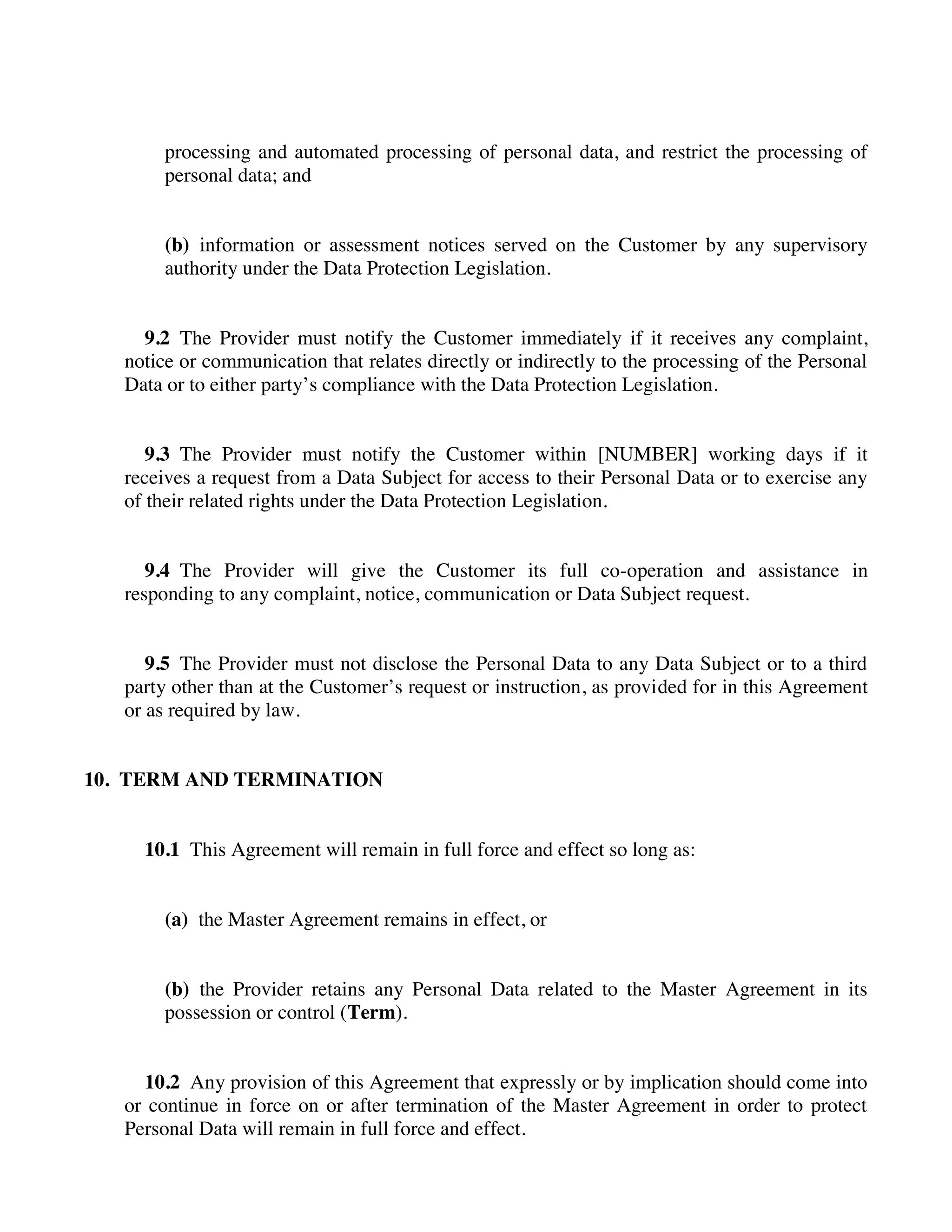 processing and automated processing of personal data, and restrict the processing of
personal data; and
(b) information or assessment notices served on the Customer by any supervisory
authority under the Data Protection Legislation.
9.2 The Provider must notify the Customer immediately if it receives any complaint,
notice or communication that relates directly or indirectly to the processing of the Personal
Data or to either party’s compliance with the Data Protection Legislation.
9.3 The Provider must notify the Customer within [NUMBER] working days if it
receives a request from a Data Subject for access to their Personal Data or to exercise any
of their related rights under the Data Protection Legislation.
9.4 The Provider will give the Customer its full co-operation and assistance in
responding to any complaint, notice, communication or Data Subject request.
9.5 The Provider must not disclose the Personal Data to any Data Subject or to a third
party other than at the Customer’s request or instruction, as provided for in this Agreement
or as required by law.
10. TERM AND TERMINATION
10.1 This Agreement will remain in full force and effect so long as:
(a) the Master Agreement remains in effect, or
(b) the Provider retains any Personal Data related to the Master Agreement in its
possession or control (Term).
10.2 Any provision of this Agreement that expressly or by implication should come into
or continue in force on or after termination of the Master Agreement in order to protect
Personal Data will remain in full force and effect.
 