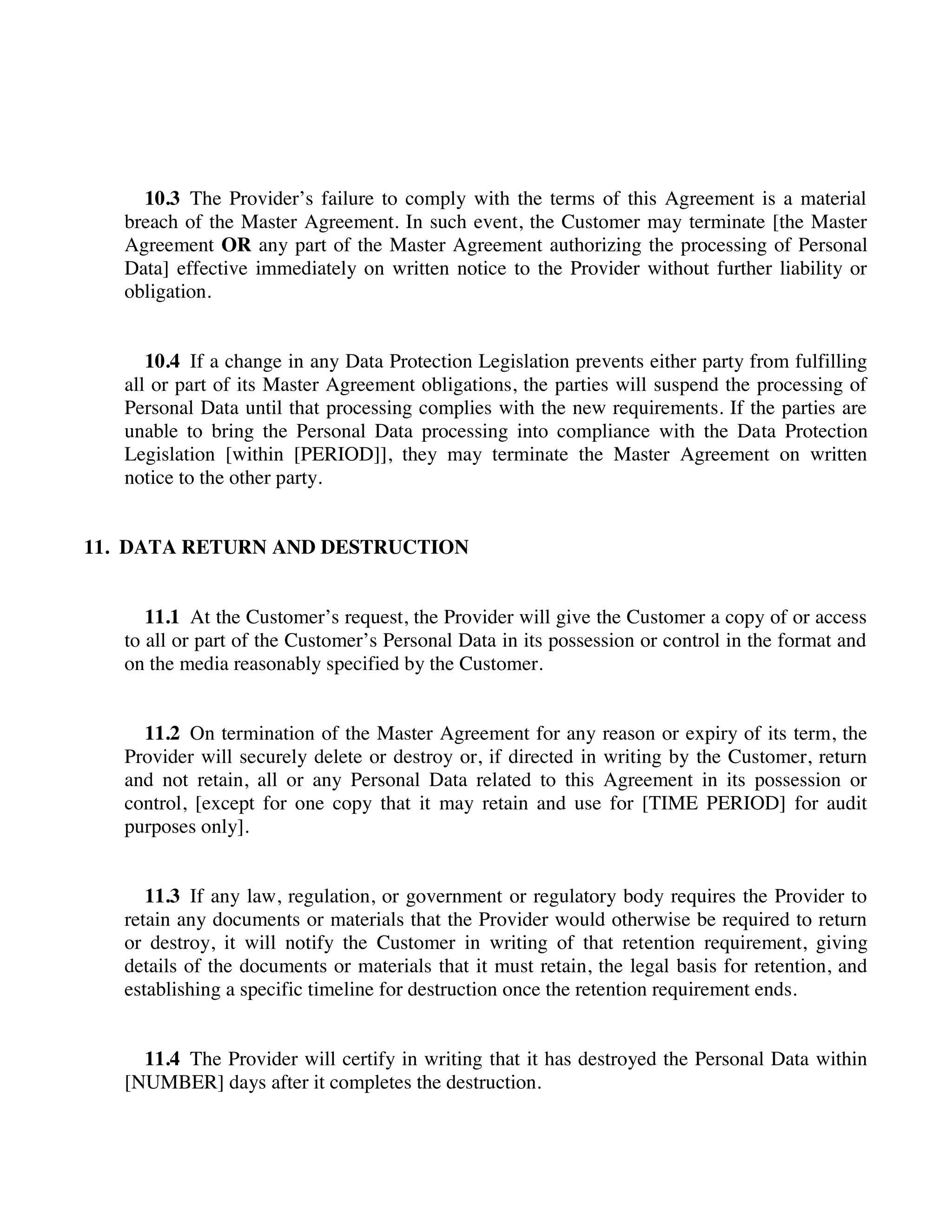 10.3 The Provider’s failure to comply with the terms of this Agreement is a material
breach of the Master Agreement. In such event, the Customer may terminate [the Master
Agreement OR any part of the Master Agreement authorizing the processing of Personal
Data] effective immediately on written notice to the Provider without further liability or
obligation.
10.4 If a change in any Data Protection Legislation prevents either party from fulfilling
all or part of its Master Agreement obligations, the parties will suspend the processing of
Personal Data until that processing complies with the new requirements. If the parties are
unable to bring the Personal Data processing into compliance with the Data Protection
Legislation [within [PERIOD]], they may terminate the Master Agreement on written
notice to the other party.
11. DATA RETURN AND DESTRUCTION
11.1 At the Customer’s request, the Provider will give the Customer a copy of or access
to all or part of the Customer’s Personal Data in its possession or control in the format and
on the media reasonably specified by the Customer.
11.2 On termination of the Master Agreement for any reason or expiry of its term, the
Provider will securely delete or destroy or, if directed in writing by the Customer, return
and not retain, all or any Personal Data related to this Agreement in its possession or
control, [except for one copy that it may retain and use for [TIME PERIOD] for audit
purposes only].
11.3 If any law, regulation, or government or regulatory body requires the Provider to
retain any documents or materials that the Provider would otherwise be required to return
or destroy, it will notify the Customer in writing of that retention requirement, giving
details of the documents or materials that it must retain, the legal basis for retention, and
establishing a specific timeline for destruction once the retention requirement ends.
11.4 The Provider will certify in writing that it has destroyed the Personal Data within
[NUMBER] days after it completes the destruction.
 