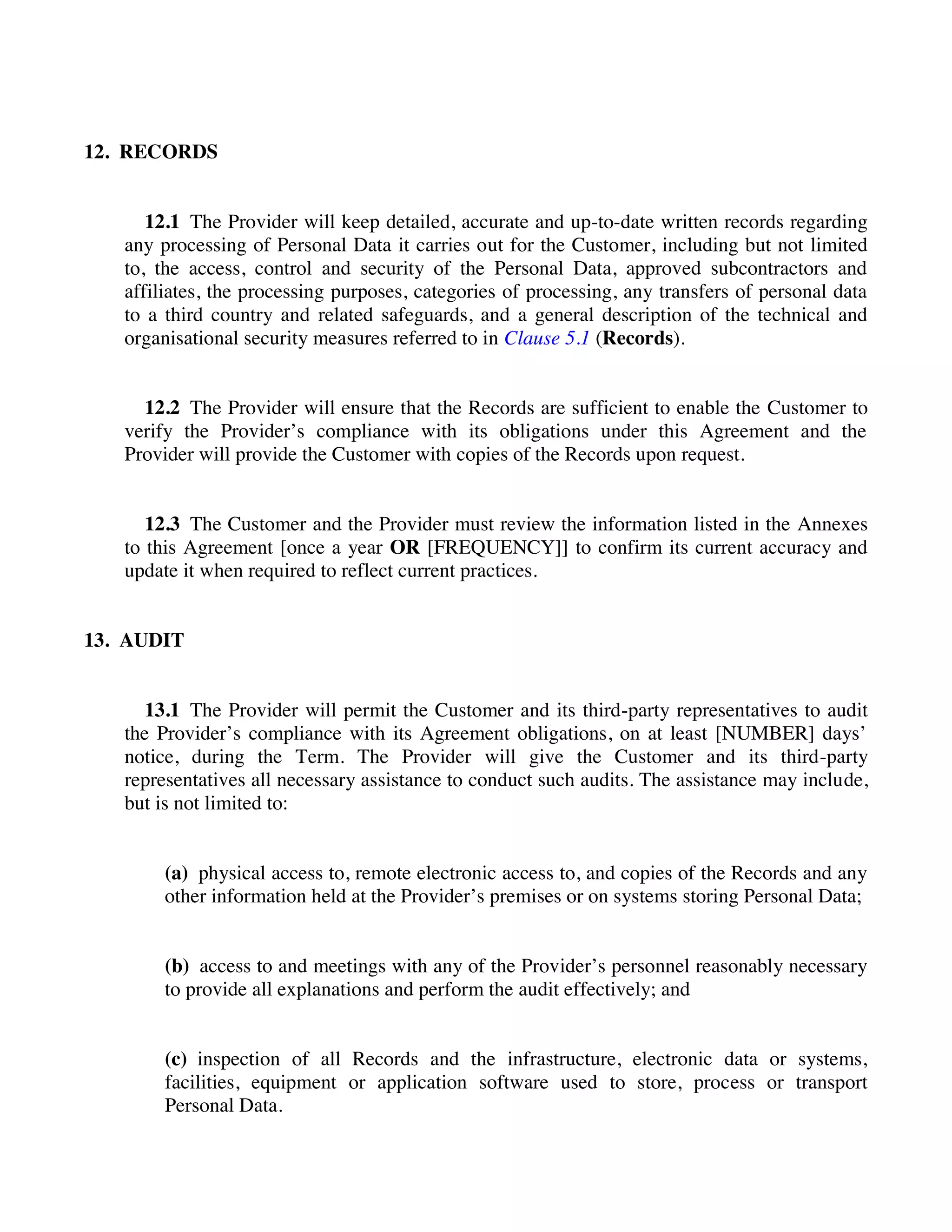 12. RECORDS
12.1 The Provider will keep detailed, accurate and up-to-date written records regarding
any processing of Personal Data it carries out for the Customer, including but not limited
to, the access, control and security of the Personal Data, approved subcontractors and
affiliates, the processing purposes, categories of processing, any transfers of personal data
to a third country and related safeguards, and a general description of the technical and
organisational security measures referred to in Clause 5.1 (Records).
12.2 The Provider will ensure that the Records are sufficient to enable the Customer to
verify the Provider’s compliance with its obligations under this Agreement and the
Provider will provide the Customer with copies of the Records upon request.
12.3 The Customer and the Provider must review the information listed in the Annexes
to this Agreement [once a year OR [FREQUENCY]] to confirm its current accuracy and
update it when required to reflect current practices.
13. AUDIT
13.1 The Provider will permit the Customer and its third-party representatives to audit
the Provider’s compliance with its Agreement obligations, on at least [NUMBER] days’
notice, during the Term. The Provider will give the Customer and its third-party
representatives all necessary assistance to conduct such audits. The assistance may include,
but is not limited to:
(a) physical access to, remote electronic access to, and copies of the Records and any
other information held at the Provider’s premises or on systems storing Personal Data;
(b) access to and meetings with any of the Provider’s personnel reasonably necessary
to provide all explanations and perform the audit effectively; and
(c) inspection of all Records and the infrastructure, electronic data or systems,
facilities, equipment or application software used to store, process or transport
Personal Data.
 