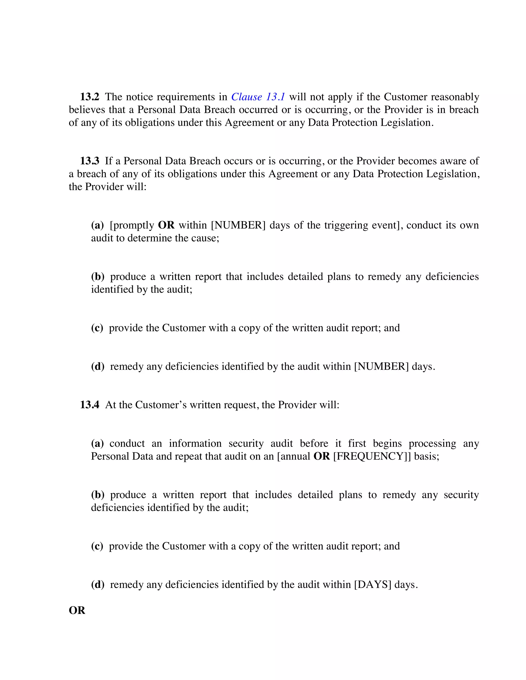 13.2 The notice requirements in Clause 13.1 will not apply if the Customer reasonably
believes that a Personal Data Breach occurred or is occurring, or the Provider is in breach
of any of its obligations under this Agreement or any Data Protection Legislation.
13.3 If a Personal Data Breach occurs or is occurring, or the Provider becomes aware of
a breach of any of its obligations under this Agreement or any Data Protection Legislation,
the Provider will:
(a) [promptly OR within [NUMBER] days of the triggering event], conduct its own
audit to determine the cause;
(b) produce a written report that includes detailed plans to remedy any deficiencies
identified by the audit;
(c) provide the Customer with a copy of the written audit report; and
(d) remedy any deficiencies identified by the audit within [NUMBER] days.
13.4 At the Customer’s written request, the Provider will:
(a) conduct an information security audit before it first begins processing any
Personal Data and repeat that audit on an [annual OR [FREQUENCY]] basis;
(b) produce a written report that includes detailed plans to remedy any security
deficiencies identified by the audit;
(c) provide the Customer with a copy of the written audit report; and
(d) remedy any deficiencies identified by the audit within [DAYS] days.
OR
 