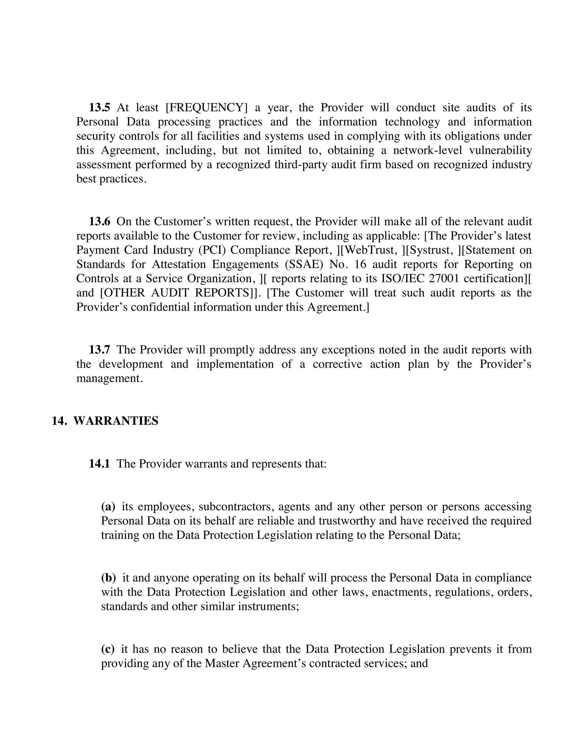 13.5 At least [FREQUENCY] a year, the Provider will conduct site audits of its
Personal Data processing practices and the information technology and information
security controls for all facilities and systems used in complying with its obligations under
this Agreement, including, but not limited to, obtaining a network-level vulnerability
assessment performed by a recognized third-party audit firm based on recognized industry
best practices.
13.6 On the Customer’s written request, the Provider will make all of the relevant audit
reports available to the Customer for review, including as applicable: [The Provider’s latest
Payment Card Industry (PCI) Compliance Report, ][WebTrust, ][Systrust, ][Statement on
Standards for Attestation Engagements (SSAE) No. 16 audit reports for Reporting on
Controls at a Service Organization, ][ reports relating to its ISO/IEC 27001 certification][
and [OTHER AUDIT REPORTS]]. [The Customer will treat such audit reports as the
Provider’s confidential information under this Agreement.]
13.7 The Provider will promptly address any exceptions noted in the audit reports with
the development and implementation of a corrective action plan by the Provider’s
management.
14. WARRANTIES
14.1 The Provider warrants and represents that:
(a) its employees, subcontractors, agents and any other person or persons accessing
Personal Data on its behalf are reliable and trustworthy and have received the required
training on the Data Protection Legislation relating to the Personal Data;
(b) it and anyone operating on its behalf will process the Personal Data in compliance
with the Data Protection Legislation and other laws, enactments, regulations, orders,
standards and other similar instruments;
(c) it has no reason to believe that the Data Protection Legislation prevents it from
providing any of the Master Agreement’s contracted services; and
 