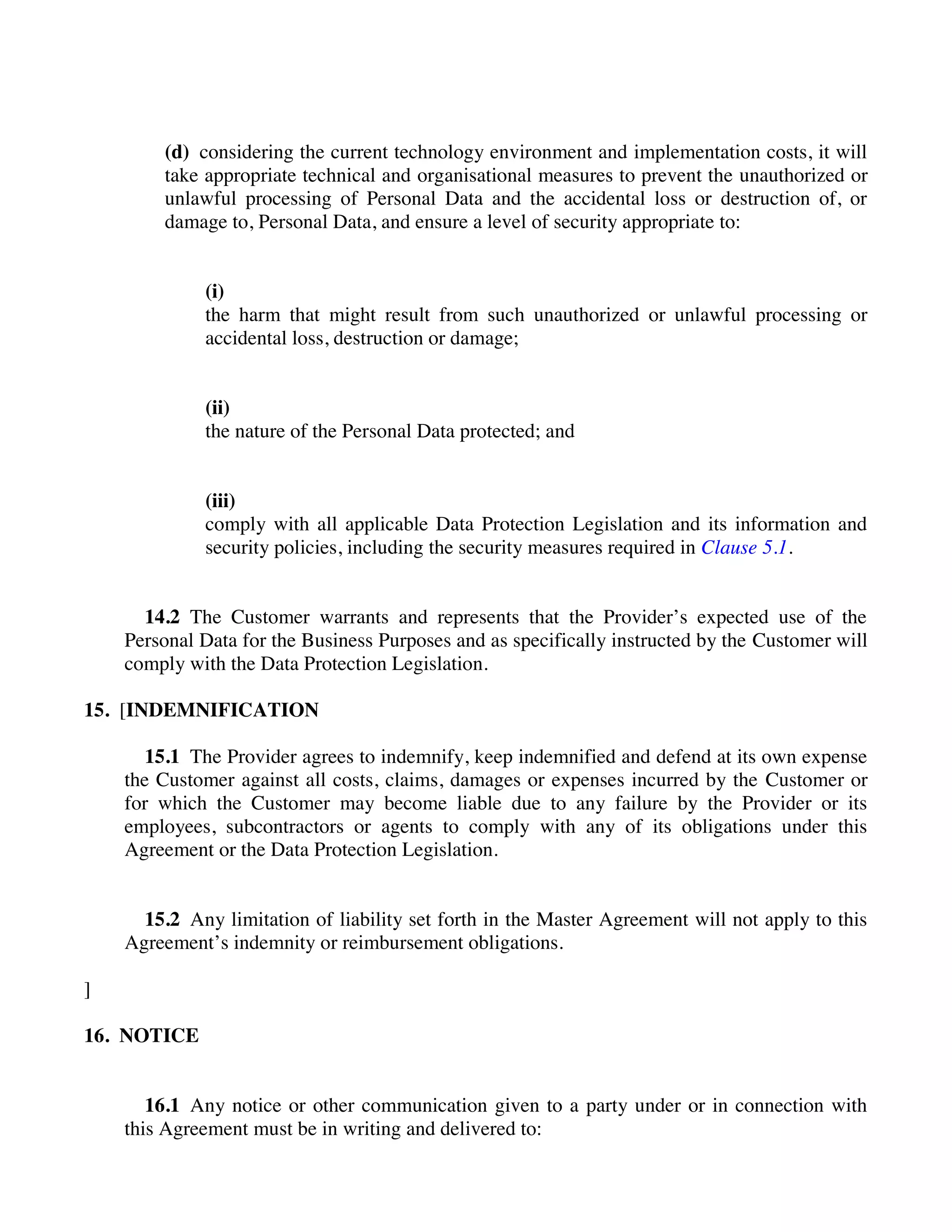 (d) considering the current technology environment and implementation costs, it will
take appropriate technical and organisational measures to prevent the unauthorized or
unlawful processing of Personal Data and the accidental loss or destruction of, or
damage to, Personal Data, and ensure a level of security appropriate to:
(i)
the harm that might result from such unauthorized or unlawful processing or
accidental loss, destruction or damage;
(ii)
the nature of the Personal Data protected; and
(iii)
comply with all applicable Data Protection Legislation and its information and
security policies, including the security measures required in Clause 5.1.
14.2 The Customer warrants and represents that the Provider’s expected use of the
Personal Data for the Business Purposes and as specifically instructed by the Customer will
comply with the Data Protection Legislation.
15. [INDEMNIFICATION
15.1 The Provider agrees to indemnify, keep indemnified and defend at its own expense
the Customer against all costs, claims, damages or expenses incurred by the Customer or
for which the Customer may become liable due to any failure by the Provider or its
employees, subcontractors or agents to comply with any of its obligations under this
Agreement or the Data Protection Legislation.
15.2 Any limitation of liability set forth in the Master Agreement will not apply to this
Agreement’s indemnity or reimbursement obligations.
]
16. NOTICE
16.1 Any notice or other communication given to a party under or in connection with
this Agreement must be in writing and delivered to:
 
